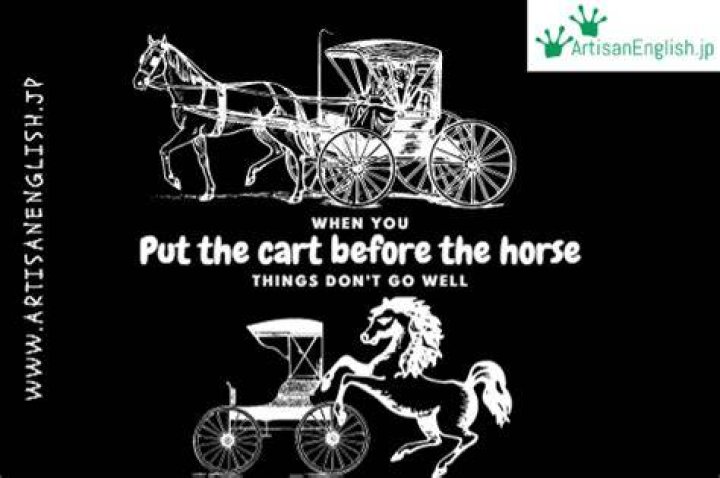 Do not put the cart before the horse?